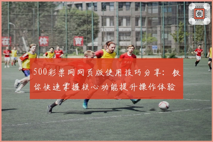 500彩票网网页版使用技巧分享：教你快速掌握核心功能提升操作体验