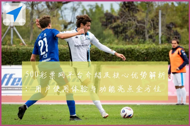 500彩票网平台介绍及核心优势解析：用户使用体验与功能亮点全方位梳理