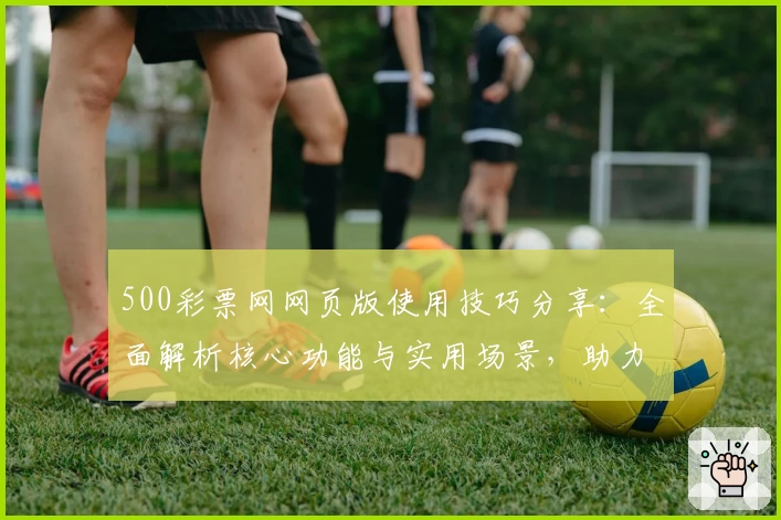 500彩票网网页版使用技巧分享：全面解析核心功能与实用场景，助力轻松掌握平台操作