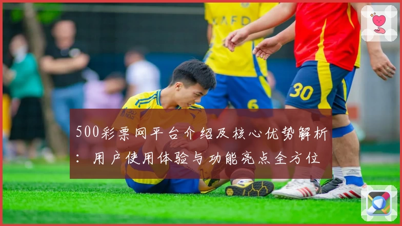 500彩票网平台介绍及核心优势解析：用户使用体验与功能亮点全方位梳理