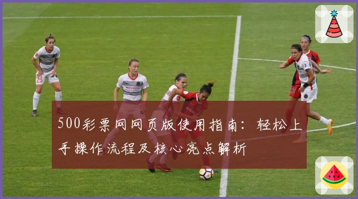 500彩票网网页版使用指南：轻松上手操作流程及核心亮点解析