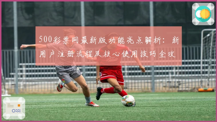 500彩票网最新版功能亮点解析：新用户注册流程及核心使用技巧全攻略