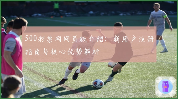 500彩票网网页版介绍：新用户注册指南与核心优势解析