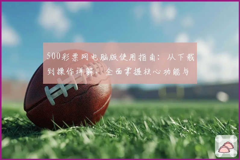 500彩票网电脑版使用指南：从下载到操作详解，全面掌握核心功能与界面体验