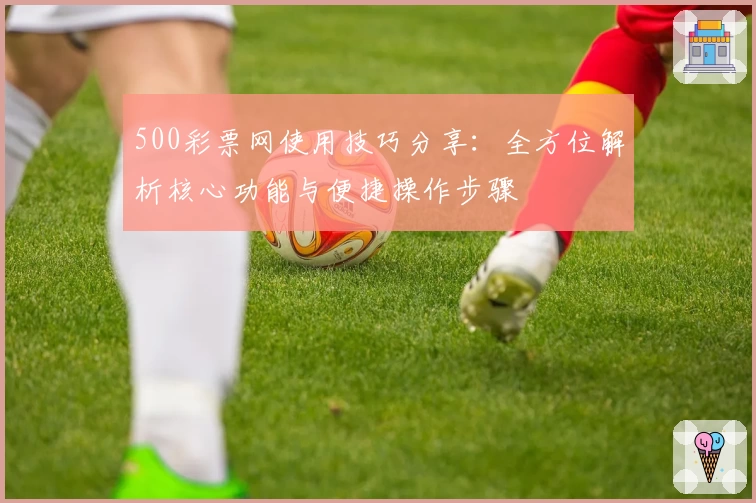 500彩票网使用技巧分享：全方位解析核心功能与便捷操作步骤